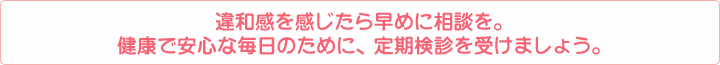 違和感を感じたら早めに相談を。健康で安心な毎日のために、定期検診を受けましょう。