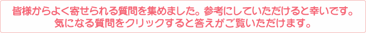皆様からよく寄せられる質問を集めました。参考にしていただけると幸いです。
気になる質問をクリックすると答えがご覧いただけます。
